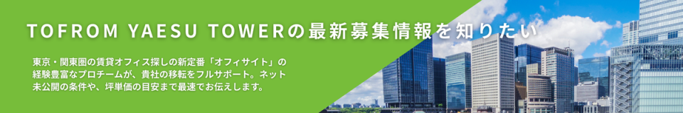 TOFROM YAESU TOWERの最新募集情報を知りたい　東京・関東圏の賃貸オフィス探しの新定番「オフィサイト」の経験豊富なプロチームが、貴社の移転をフルサポート。ネット未公開の条件や、坪単価の目安まで最速でお伝えします。